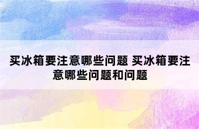 买冰箱要注意哪些问题 买冰箱要注意哪些问题和问题